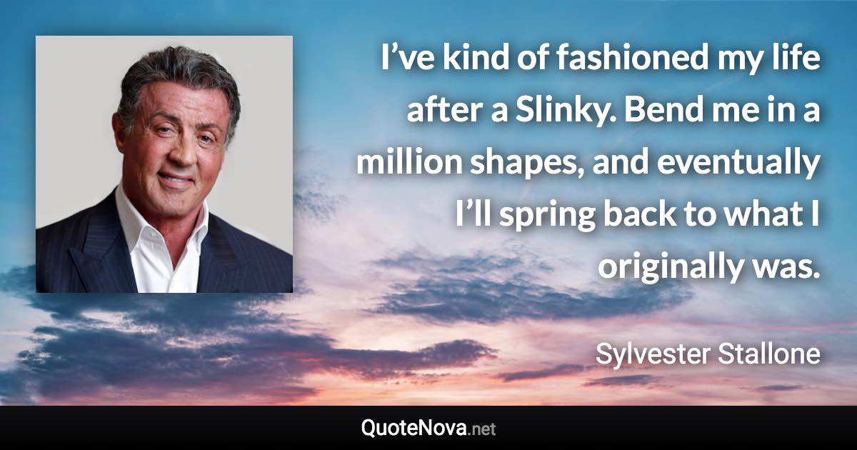 I’ve kind of fashioned my life after a Slinky. Bend me in a million shapes, and eventually I’ll spring back to what I originally was. - Sylvester Stallone quote