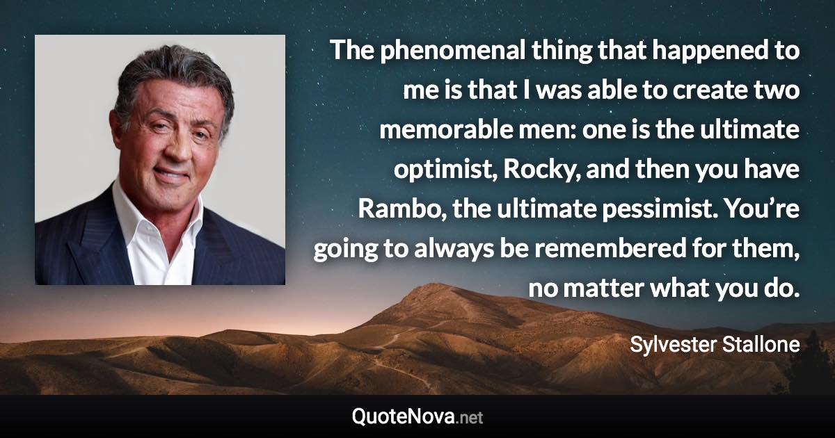 The phenomenal thing that happened to me is that I was able to create two memorable men: one is the ultimate optimist, Rocky, and then you have Rambo, the ultimate pessimist. You’re going to always be remembered for them, no matter what you do. - Sylvester Stallone quote