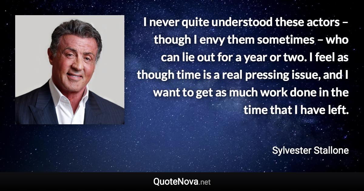 I never quite understood these actors – though I envy them sometimes – who can lie out for a year or two. I feel as though time is a real pressing issue, and I want to get as much work done in the time that I have left. - Sylvester Stallone quote