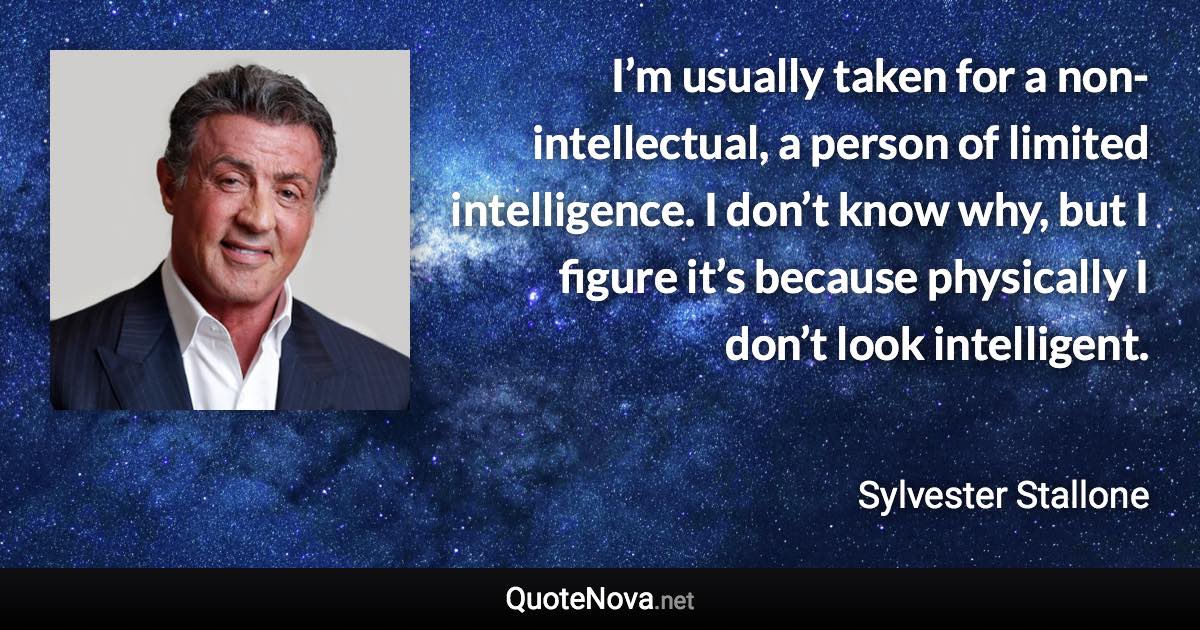 I’m usually taken for a non-intellectual, a person of limited intelligence. I don’t know why, but I figure it’s because physically I don’t look intelligent. - Sylvester Stallone quote