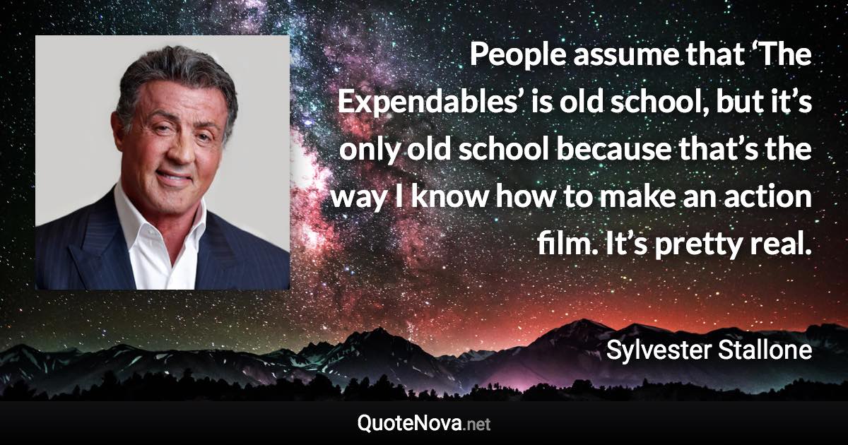 People assume that ‘The Expendables’ is old school, but it’s only old school because that’s the way I know how to make an action film. It’s pretty real. - Sylvester Stallone quote