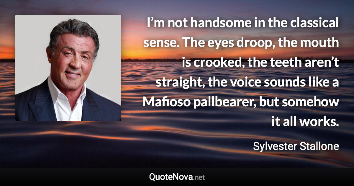 I’m not handsome in the classical sense. The eyes droop, the mouth is crooked, the teeth aren’t straight, the voice sounds like a Mafioso pallbearer, but somehow it all works. - Sylvester Stallone quote