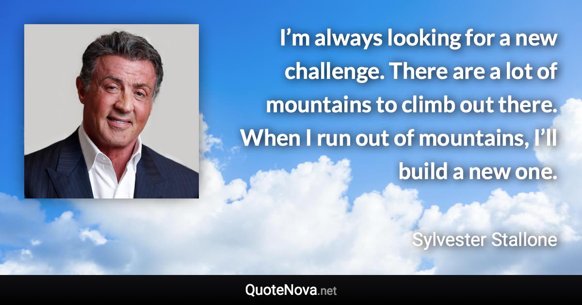 I’m always looking for a new challenge. There are a lot of mountains to climb out there. When I run out of mountains, I’ll build a new one. - Sylvester Stallone quote
