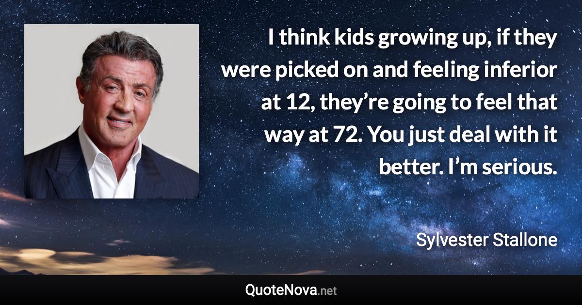 I think kids growing up, if they were picked on and feeling inferior at 12, they’re going to feel that way at 72. You just deal with it better. I’m serious. - Sylvester Stallone quote