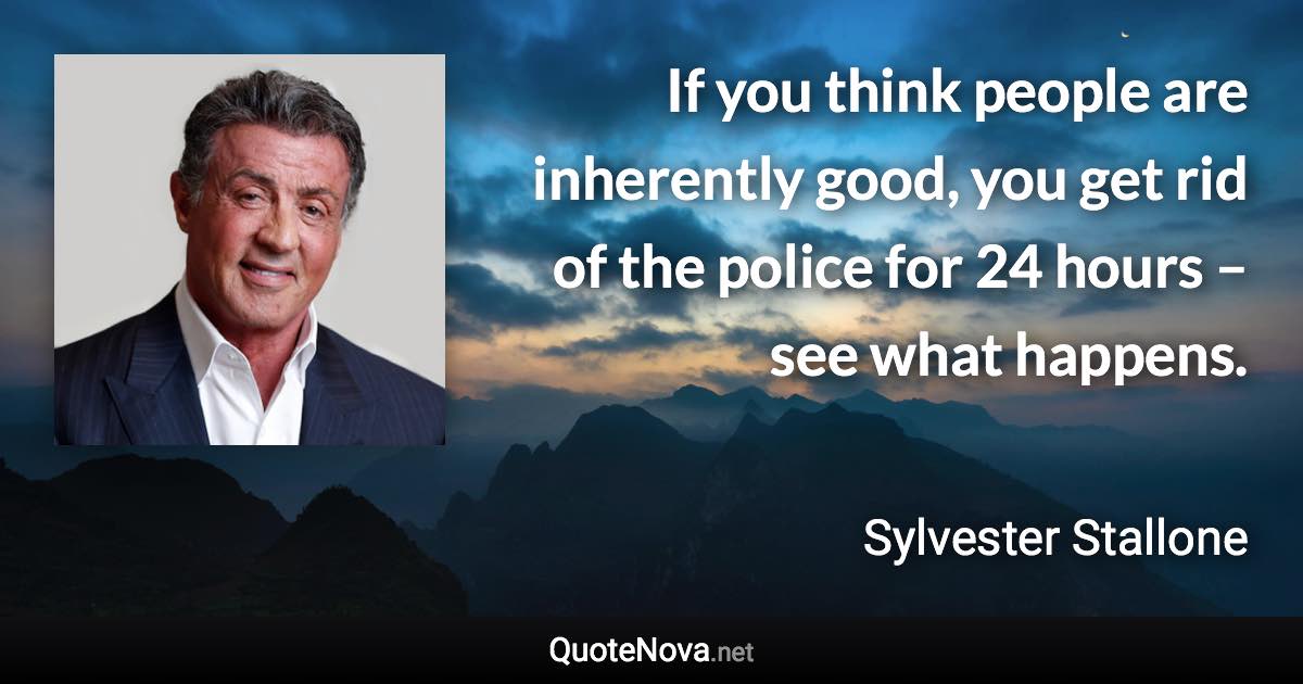 If you think people are inherently good, you get rid of the police for 24 hours – see what happens. - Sylvester Stallone quote