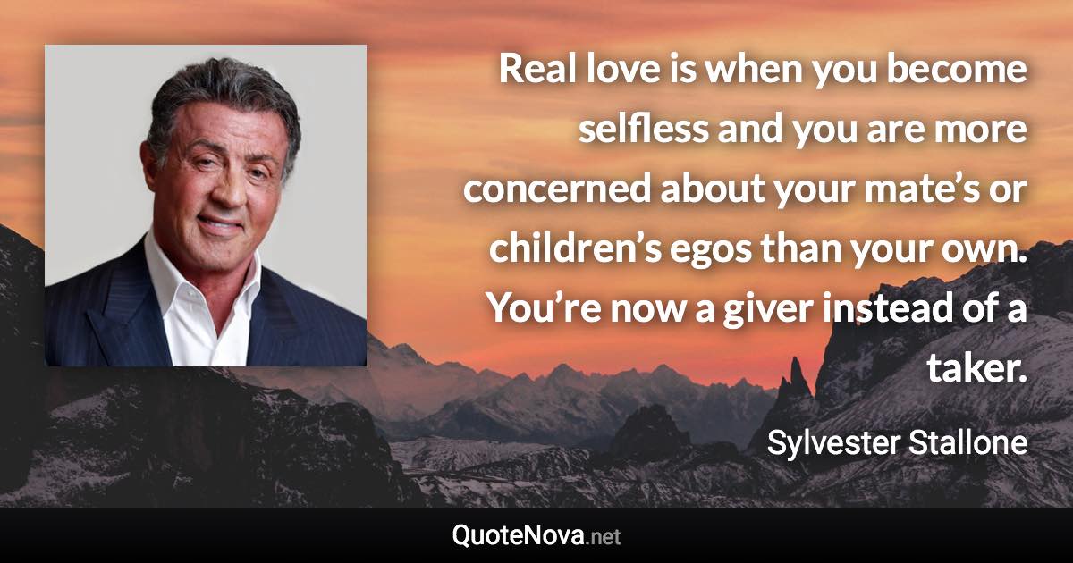 Real love is when you become selfless and you are more concerned about your mate’s or children’s egos than your own. You’re now a giver instead of a taker. - Sylvester Stallone quote