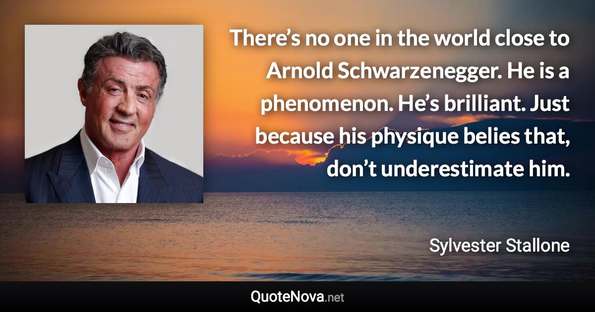 There’s no one in the world close to Arnold Schwarzenegger. He is a phenomenon. He’s brilliant. Just because his physique belies that, don’t underestimate him. - Sylvester Stallone quote