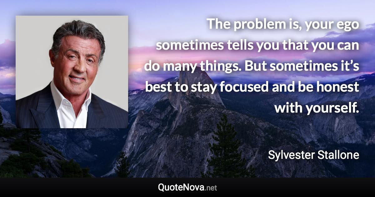 The problem is, your ego sometimes tells you that you can do many things. But sometimes it’s best to stay focused and be honest with yourself. - Sylvester Stallone quote