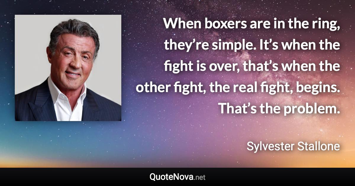 When boxers are in the ring, they’re simple. It’s when the fight is over, that’s when the other fight, the real fight, begins. That’s the problem. - Sylvester Stallone quote