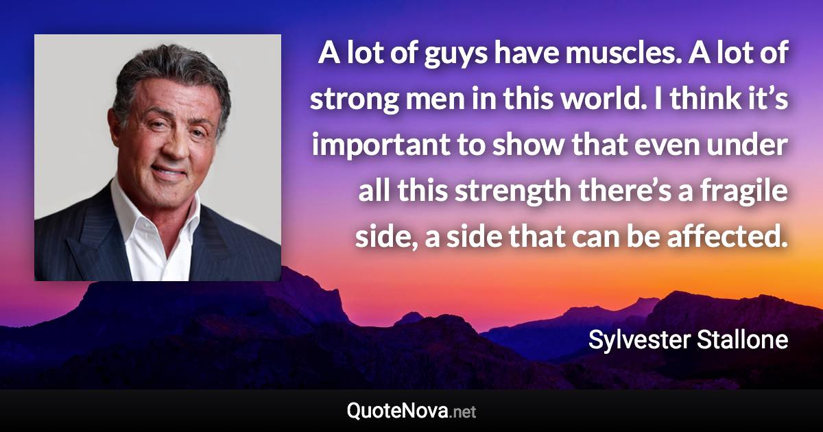 A lot of guys have muscles. A lot of strong men in this world. I think it’s important to show that even under all this strength there’s a fragile side, a side that can be affected. - Sylvester Stallone quote