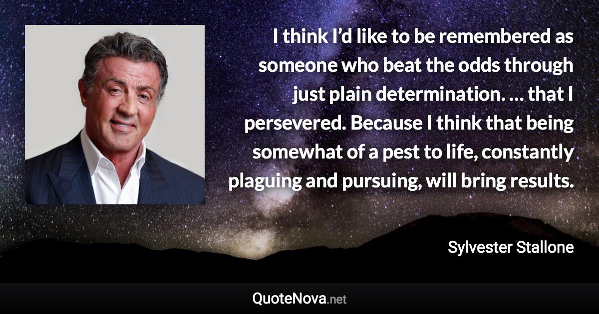 I think I’d like to be remembered as someone who beat the odds through just plain determination. … that I persevered. Because I think that being somewhat of a pest to life, constantly plaguing and pursuing, will bring results. - Sylvester Stallone quote