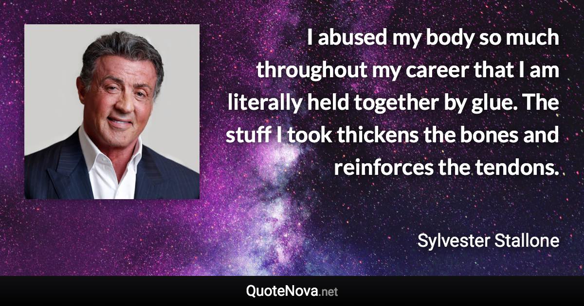 I abused my body so much throughout my career that I am literally held together by glue. The stuff I took thickens the bones and reinforces the tendons. - Sylvester Stallone quote