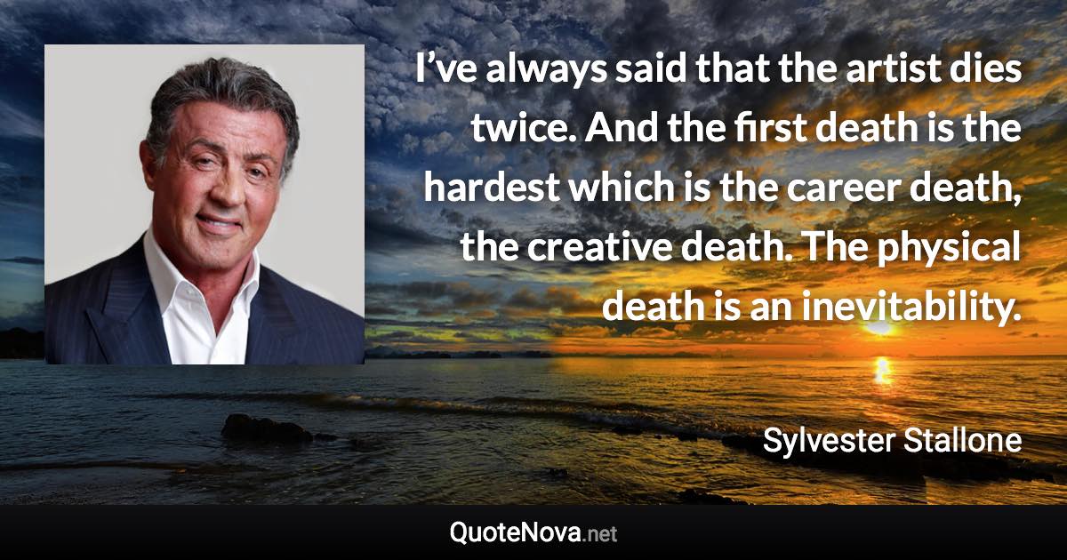 I’ve always said that the artist dies twice. And the first death is the hardest which is the career death, the creative death. The physical death is an inevitability. - Sylvester Stallone quote