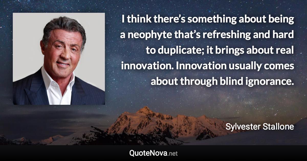 I think there’s something about being a neophyte that’s refreshing and hard to duplicate; it brings about real innovation. Innovation usually comes about through blind ignorance. - Sylvester Stallone quote