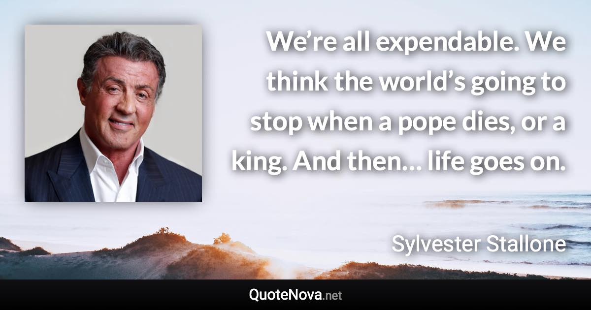 We’re all expendable. We think the world’s going to stop when a pope dies, or a king. And then… life goes on. - Sylvester Stallone quote