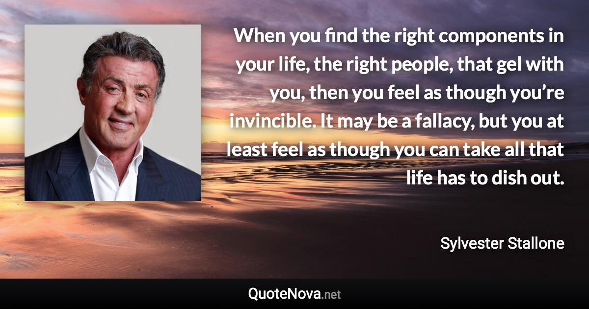 When you find the right components in your life, the right people, that gel with you, then you feel as though you’re invincible. It may be a fallacy, but you at least feel as though you can take all that life has to dish out. - Sylvester Stallone quote