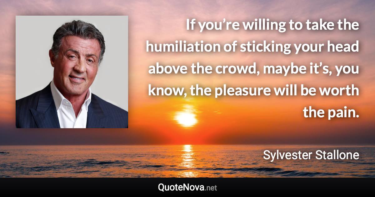 If you’re willing to take the humiliation of sticking your head above the crowd, maybe it’s, you know, the pleasure will be worth the pain. - Sylvester Stallone quote