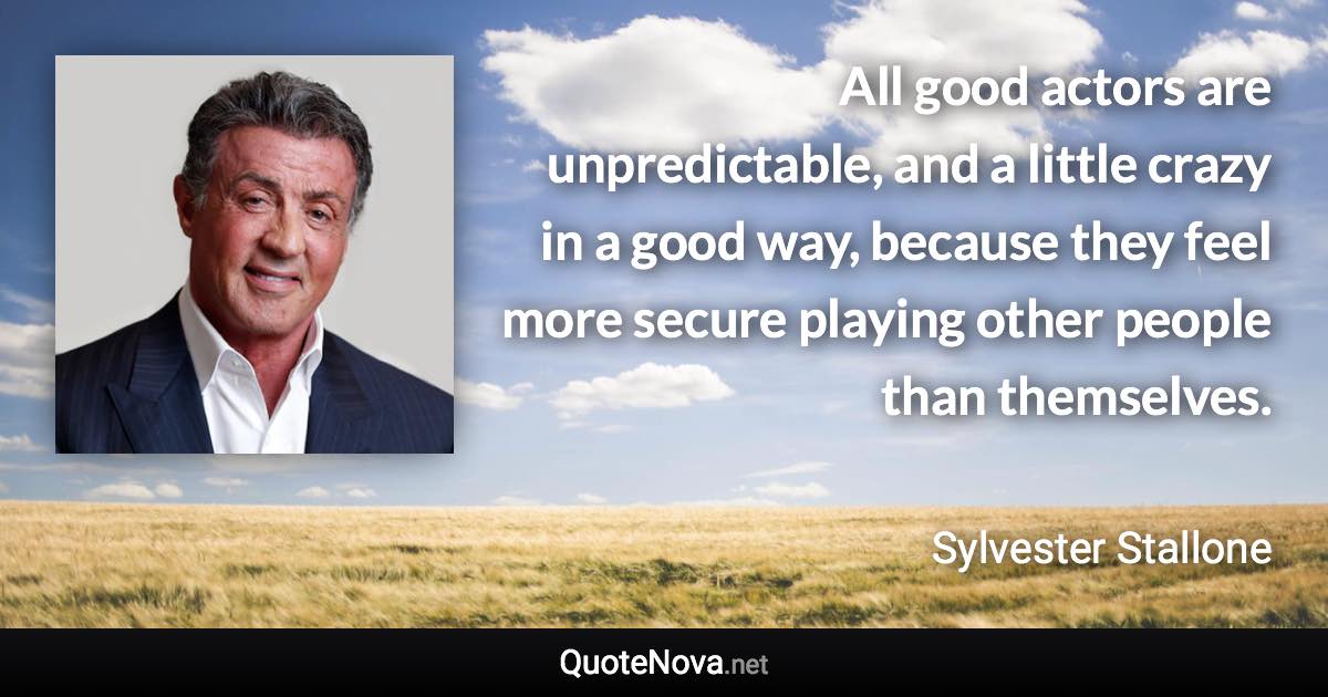 All good actors are unpredictable, and a little crazy in a good way, because they feel more secure playing other people than themselves. - Sylvester Stallone quote