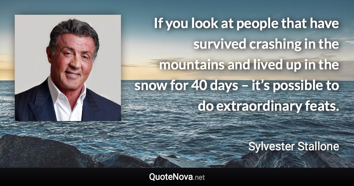 If you look at people that have survived crashing in the mountains and lived up in the snow for 40 days – it’s possible to do extraordinary feats. - Sylvester Stallone quote