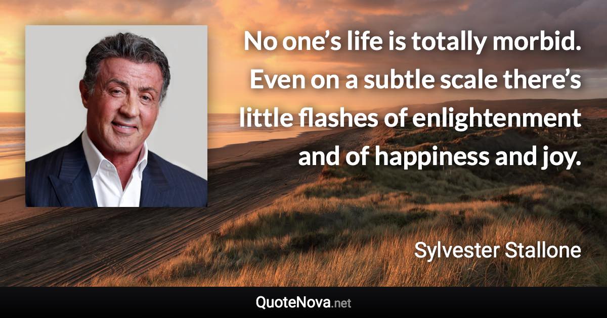 No one’s life is totally morbid. Even on a subtle scale there’s little flashes of enlightenment and of happiness and joy. - Sylvester Stallone quote