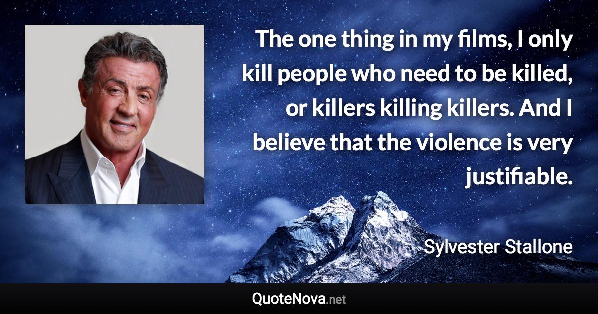 The one thing in my films, I only kill people who need to be killed, or killers killing killers. And I believe that the violence is very justifiable. - Sylvester Stallone quote