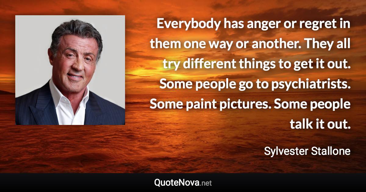 Everybody has anger or regret in them one way or another. They all try different things to get it out. Some people go to psychiatrists. Some paint pictures. Some people talk it out. - Sylvester Stallone quote