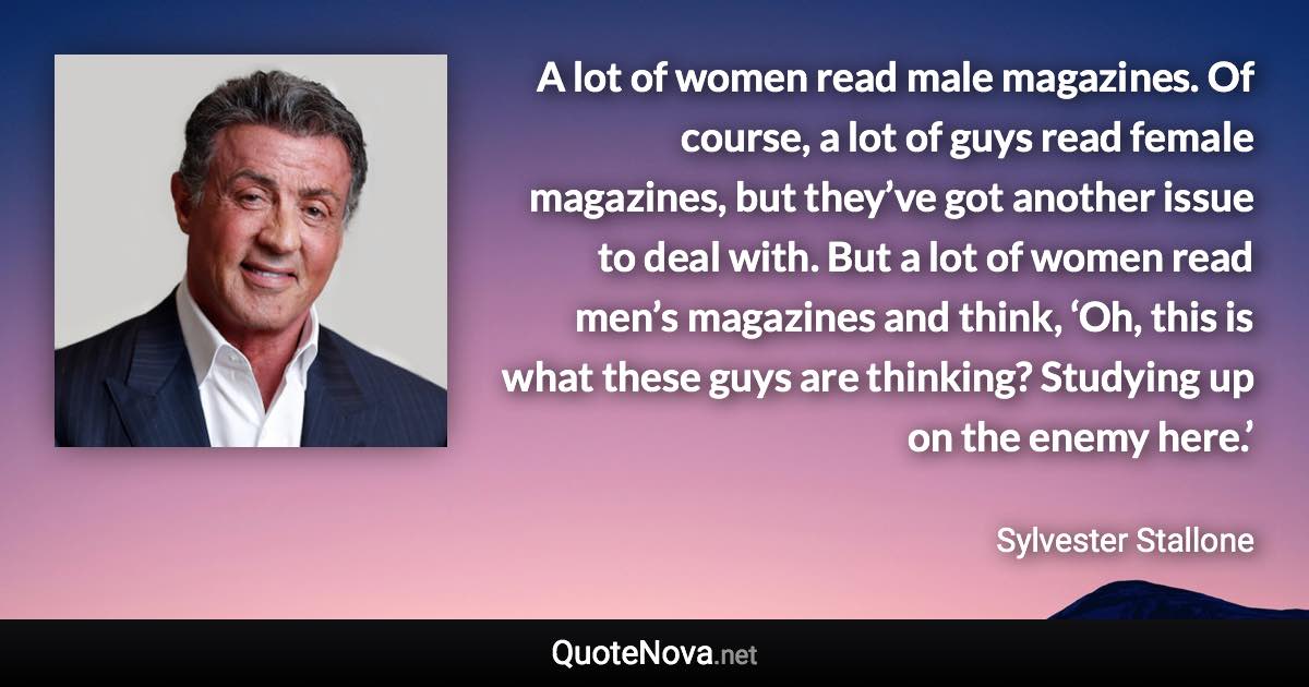 A lot of women read male magazines. Of course, a lot of guys read female magazines, but they’ve got another issue to deal with. But a lot of women read men’s magazines and think, ‘Oh, this is what these guys are thinking? Studying up on the enemy here.’ - Sylvester Stallone quote