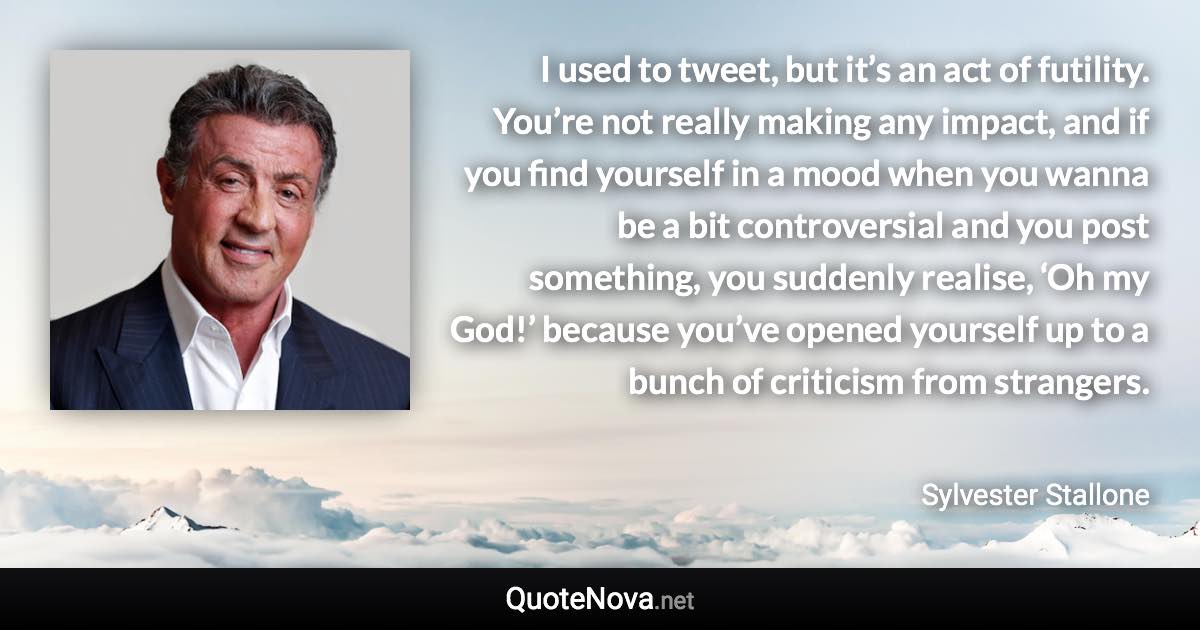 I used to tweet, but it’s an act of futility. You’re not really making any impact, and if you find yourself in a mood when you wanna be a bit controversial and you post something, you suddenly realise, ‘Oh my God!’ because you’ve opened yourself up to a bunch of criticism from strangers. - Sylvester Stallone quote