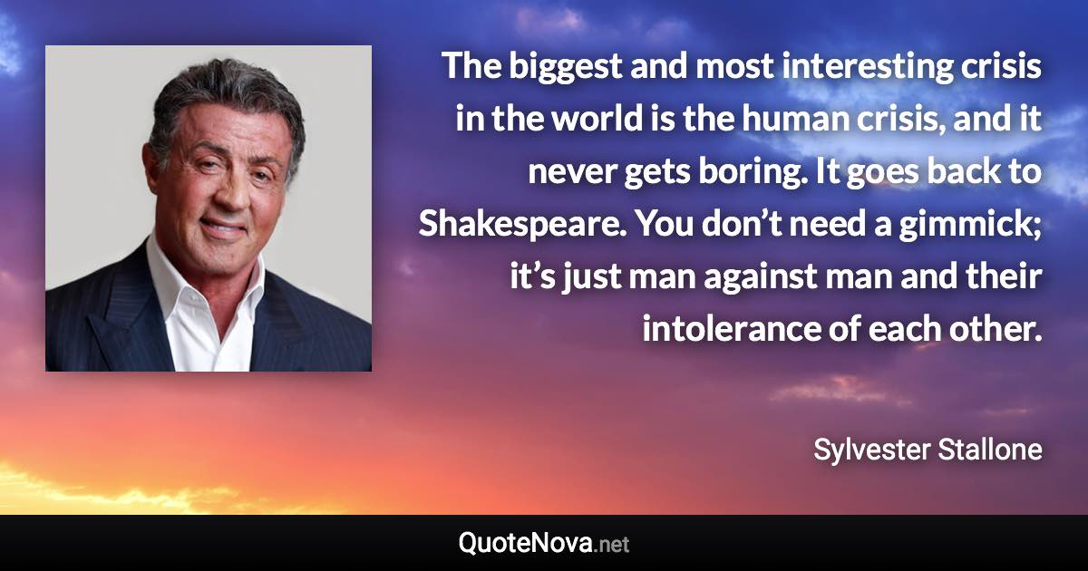 The biggest and most interesting crisis in the world is the human crisis, and it never gets boring. It goes back to Shakespeare. You don’t need a gimmick; it’s just man against man and their intolerance of each other. - Sylvester Stallone quote