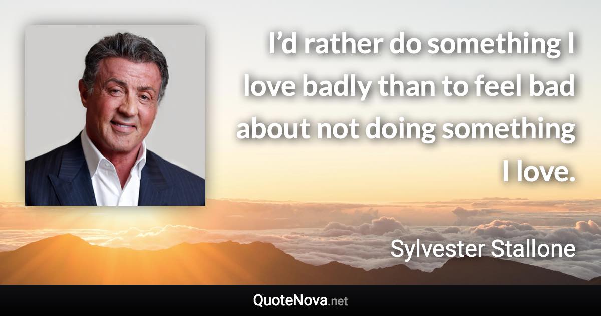 I’d rather do something I love badly than to feel bad about not doing something I love. - Sylvester Stallone quote