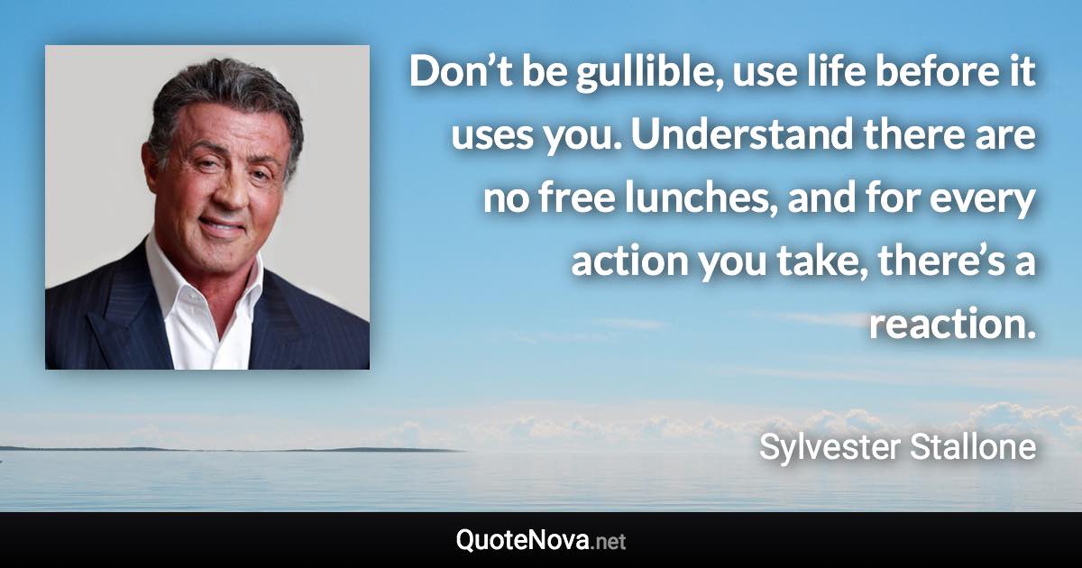 Don’t be gullible, use life before it uses you. Understand there are no free lunches, and for every action you take, there’s a reaction. - Sylvester Stallone quote
