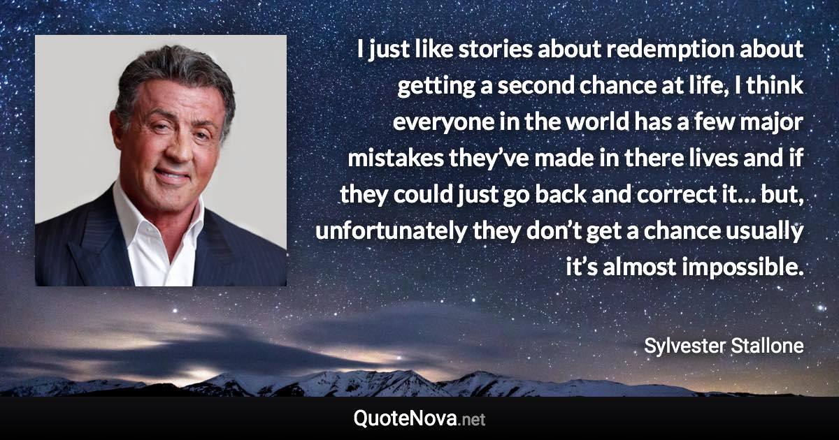 I just like stories about redemption about getting a second chance at life, I think everyone in the world has a few major mistakes they’ve made in there lives and if they could just go back and correct it… but, unfortunately they don’t get a chance usually it’s almost impossible. - Sylvester Stallone quote