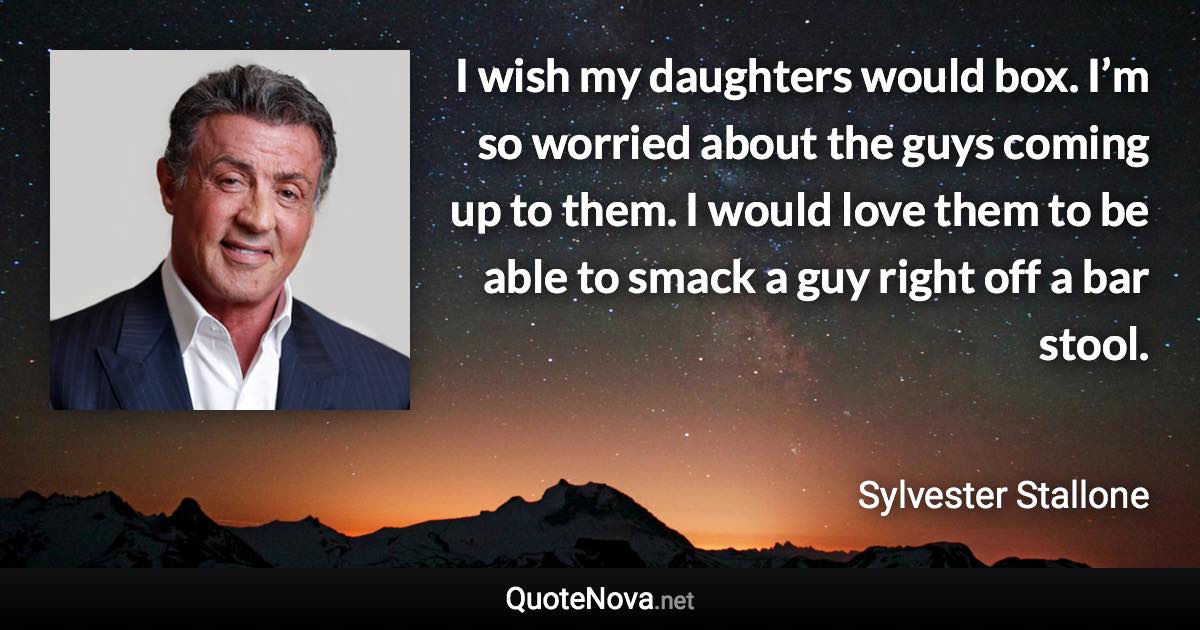 I wish my daughters would box. I’m so worried about the guys coming up to them. I would love them to be able to smack a guy right off a bar stool. - Sylvester Stallone quote