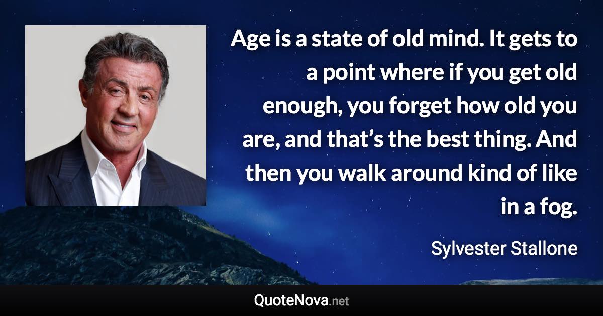 Age is a state of old mind. It gets to a point where if you get old enough, you forget how old you are, and that’s the best thing. And then you walk around kind of like in a fog. - Sylvester Stallone quote