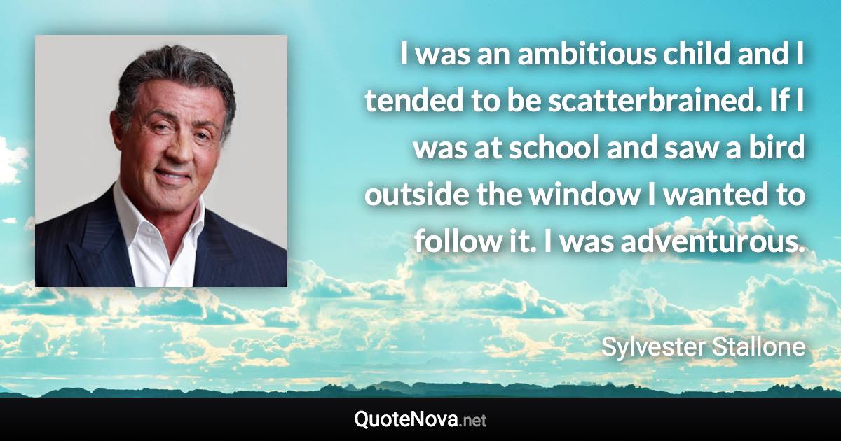 I was an ambitious child and I tended to be scatterbrained. If I was at school and saw a bird outside the window I wanted to follow it. I was adventurous. - Sylvester Stallone quote