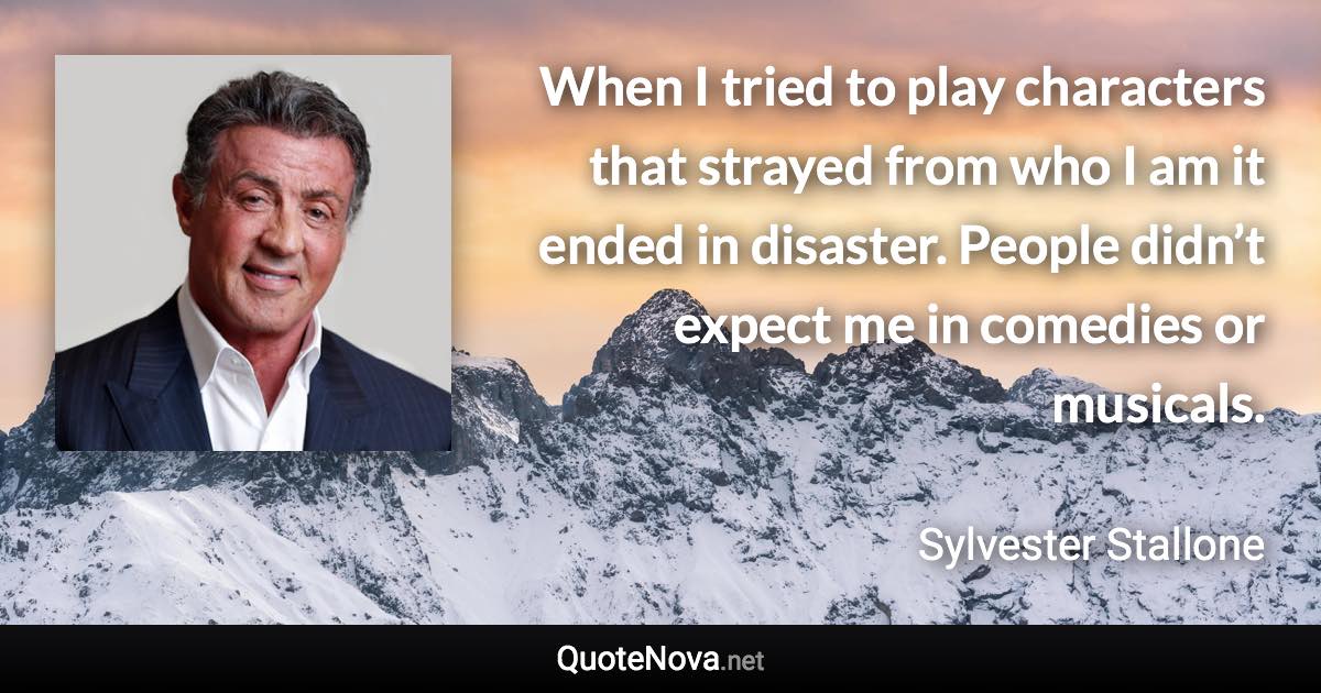 When I tried to play characters that strayed from who I am it ended in disaster. People didn’t expect me in comedies or musicals. - Sylvester Stallone quote