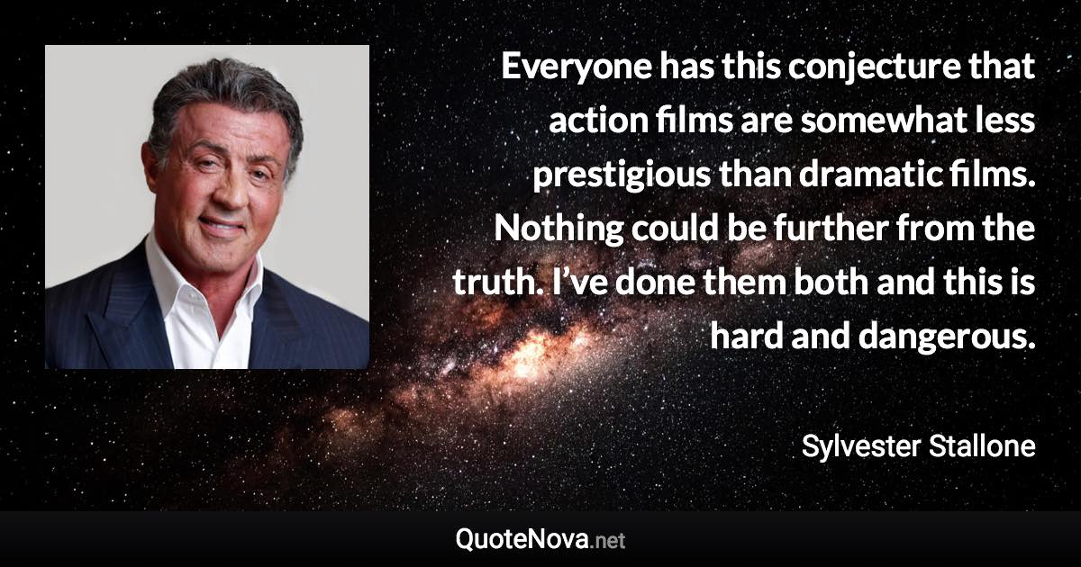 Everyone has this conjecture that action films are somewhat less prestigious than dramatic films. Nothing could be further from the truth. I’ve done them both and this is hard and dangerous. - Sylvester Stallone quote