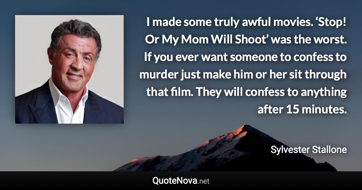 I made some truly awful movies. ‘Stop! Or My Mom Will Shoot’ was the worst. If you ever want someone to confess to murder just make him or her sit through that film. They will confess to anything after 15 minutes. - Sylvester Stallone quote