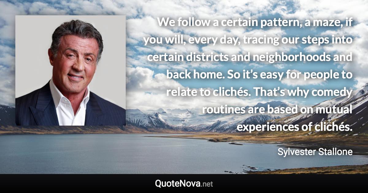 We follow a certain pattern, a maze, if you will, every day, tracing our steps into certain districts and neighborhoods and back home. So it’s easy for people to relate to clichés. That’s why comedy routines are based on mutual experiences of clichés. - Sylvester Stallone quote