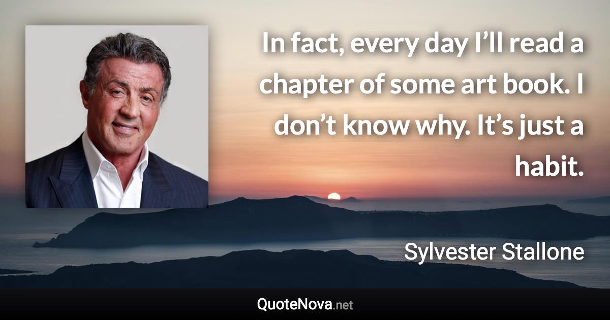 In fact, every day I’ll read a chapter of some art book. I don’t know why. It’s just a habit. - Sylvester Stallone quote