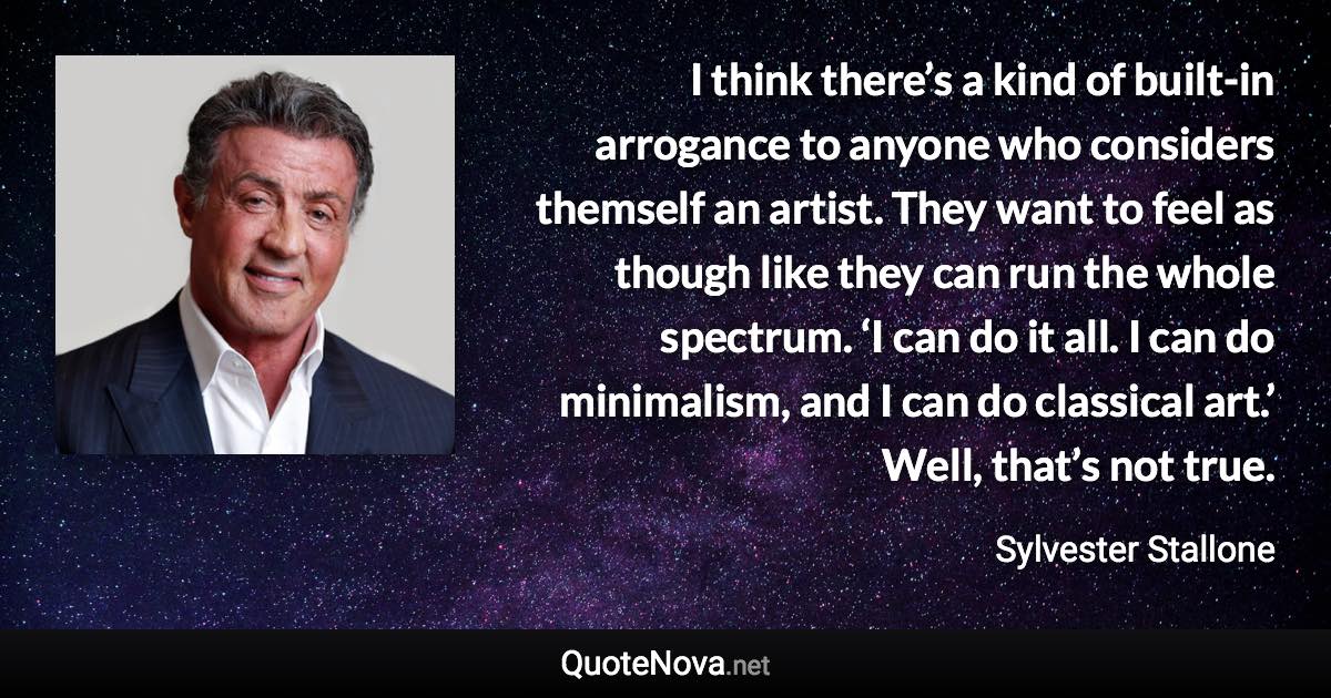 I think there’s a kind of built-in arrogance to anyone who considers themself an artist. They want to feel as though like they can run the whole spectrum. ‘I can do it all. I can do minimalism, and I can do classical art.’ Well, that’s not true. - Sylvester Stallone quote