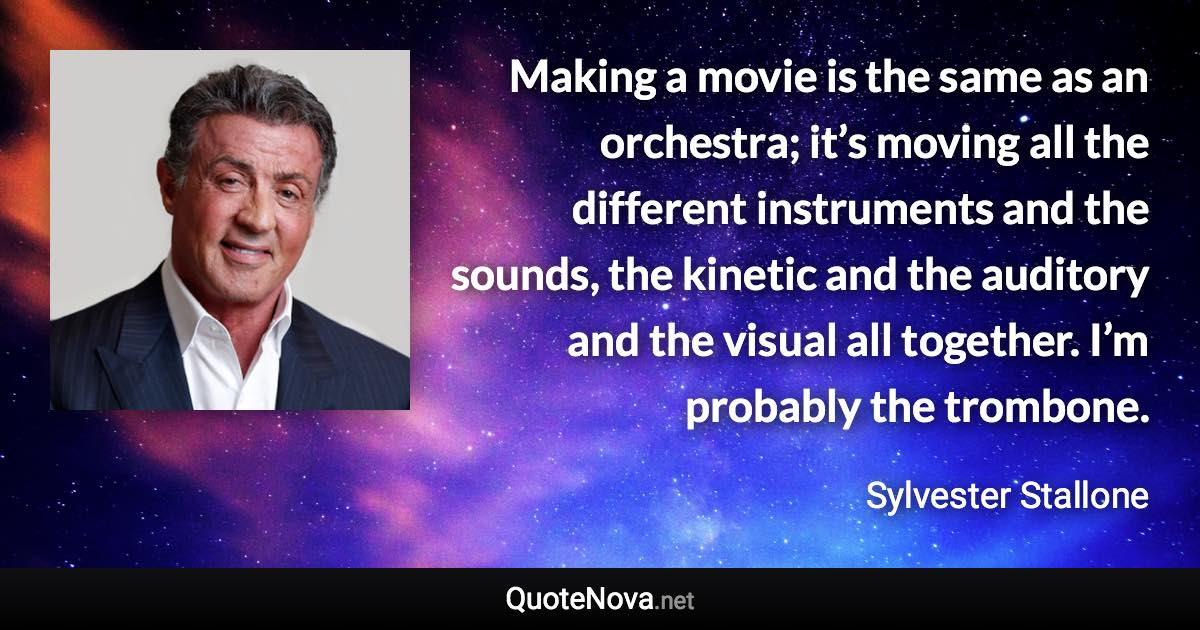 Making a movie is the same as an orchestra; it’s moving all the different instruments and the sounds, the kinetic and the auditory and the visual all together. I’m probably the trombone. - Sylvester Stallone quote