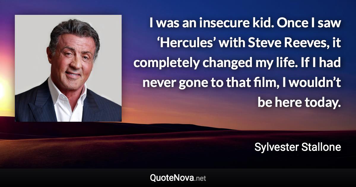 I was an insecure kid. Once I saw ‘Hercules’ with Steve Reeves, it completely changed my life. If I had never gone to that film, I wouldn’t be here today. - Sylvester Stallone quote