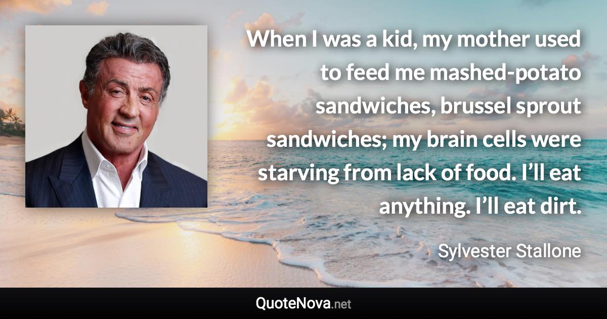 When I was a kid, my mother used to feed me mashed-potato sandwiches, brussel sprout sandwiches; my brain cells were starving from lack of food. I’ll eat anything. I’ll eat dirt. - Sylvester Stallone quote