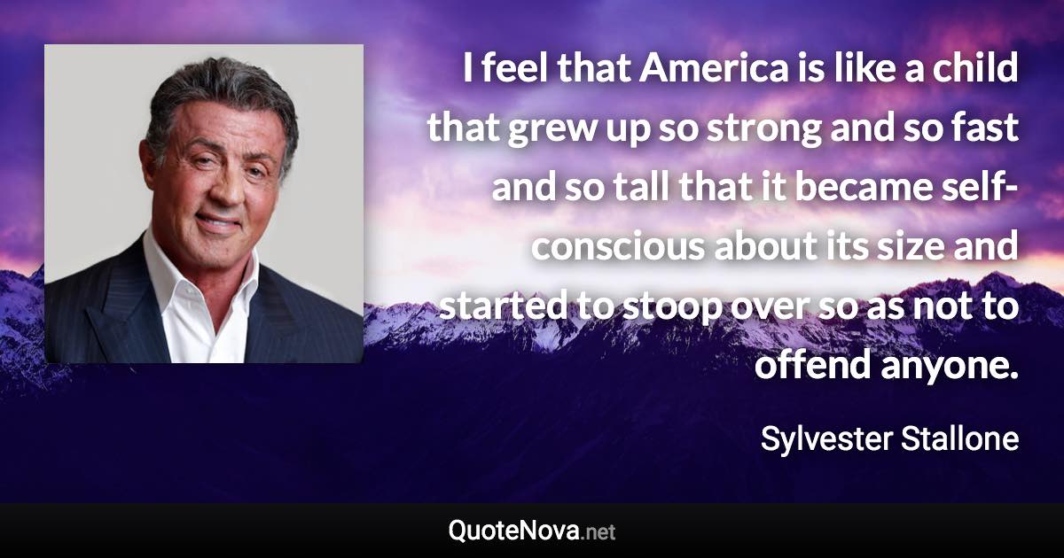 I feel that America is like a child that grew up so strong and so fast and so tall that it became self-conscious about its size and started to stoop over so as not to offend anyone. - Sylvester Stallone quote