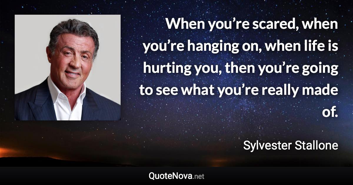 When you’re scared, when you’re hanging on, when life is hurting you, then you’re going to see what you’re really made of. - Sylvester Stallone quote