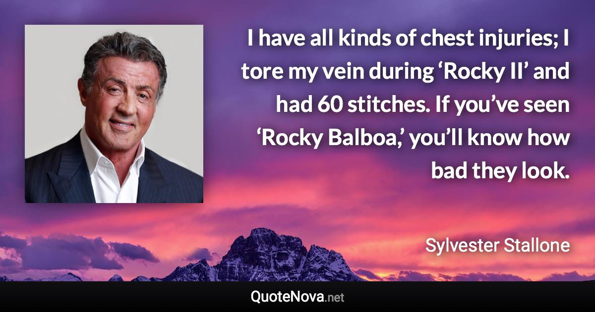 I have all kinds of chest injuries; I tore my vein during ‘Rocky II’ and had 60 stitches. If you’ve seen ‘Rocky Balboa,’ you’ll know how bad they look. - Sylvester Stallone quote