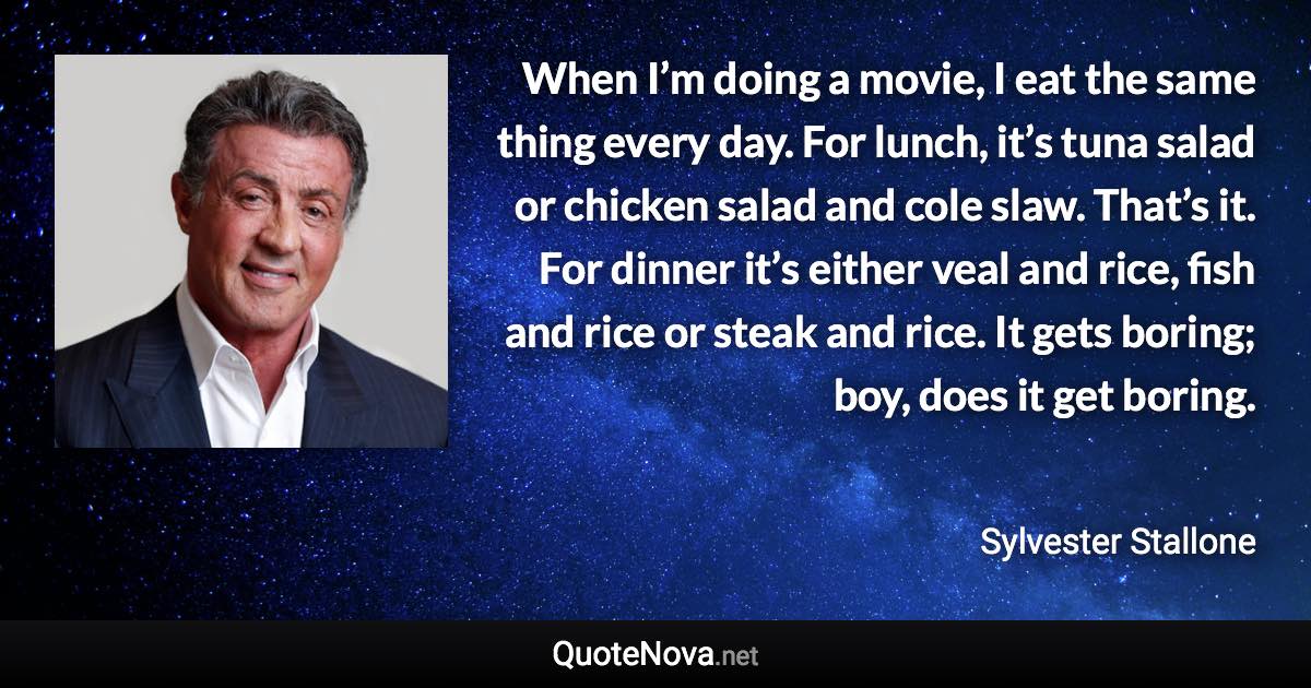 When I’m doing a movie, I eat the same thing every day. For lunch, it’s tuna salad or chicken salad and cole slaw. That’s it. For dinner it’s either veal and rice, fish and rice or steak and rice. It gets boring; boy, does it get boring. - Sylvester Stallone quote