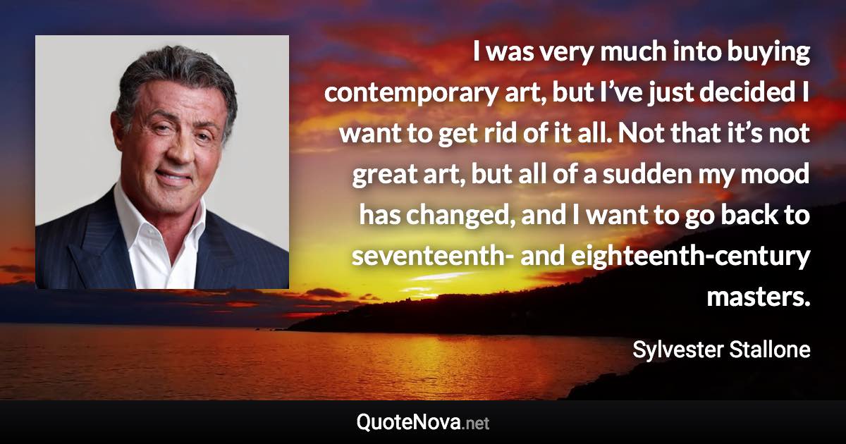 I was very much into buying contemporary art, but I’ve just decided I want to get rid of it all. Not that it’s not great art, but all of a sudden my mood has changed, and I want to go back to seventeenth- and eighteenth-century masters. - Sylvester Stallone quote