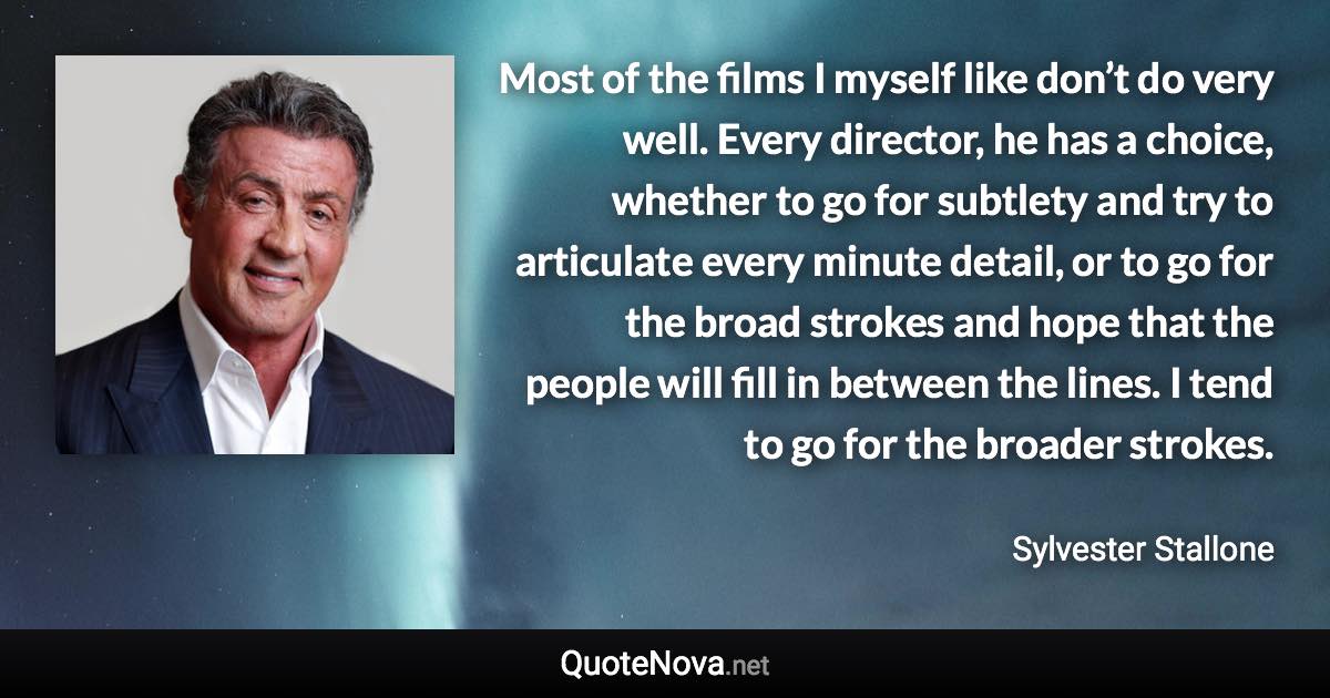 Most of the films I myself like don’t do very well. Every director, he has a choice, whether to go for subtlety and try to articulate every minute detail, or to go for the broad strokes and hope that the people will fill in between the lines. I tend to go for the broader strokes. - Sylvester Stallone quote